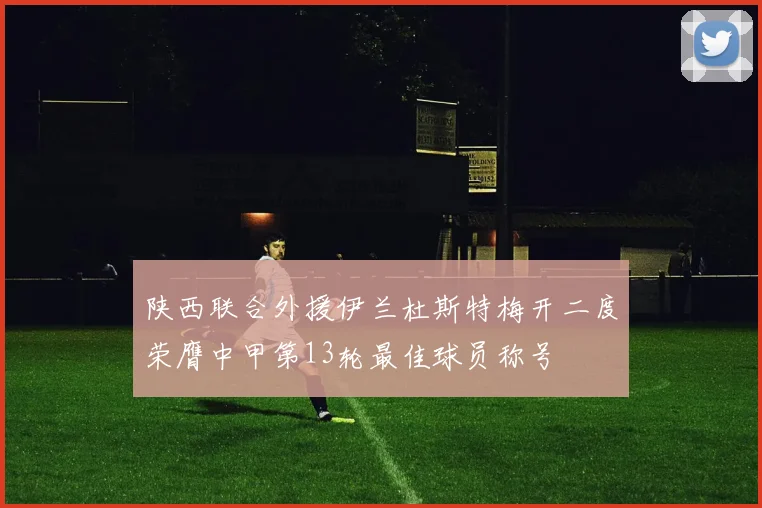 陕西联合外援伊兰杜斯特梅开二度荣膺中甲第13轮最佳球员称号