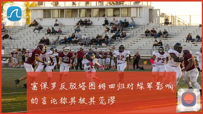 富保罗反驳塔图姆回归对绿军影响的言论称其极其荒谬