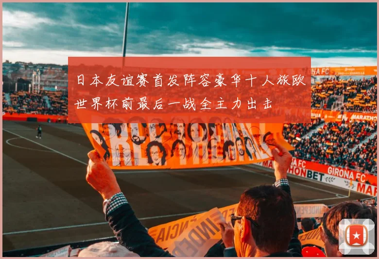 日本友谊赛首发阵容豪华十人旅欧世界杯前最后一战全主力出击