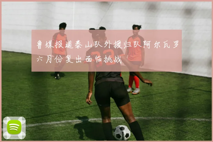 鲁媒报道泰山队外援归队阿尔瓦罗六月份复出面临挑战