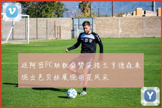 迈阿密FC助教盛赞英格兰亨德森表现出色贝林展现明星风采