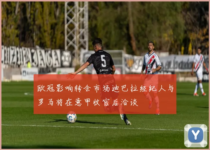欧冠影响转会市场迪巴拉经纪人与罗马将在意甲收官后洽谈