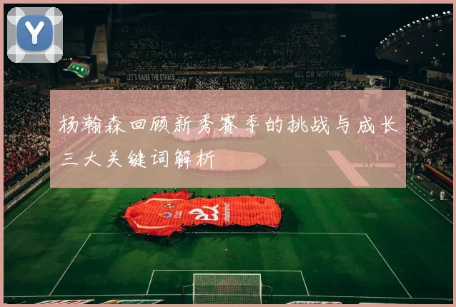 杨瀚森回顾新秀赛季的挑战与成长三大关键词解析