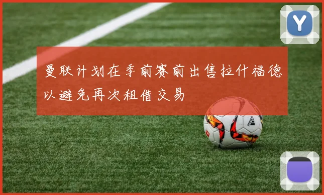 曼联计划在季前赛前出售拉什福德以避免再次租借交易