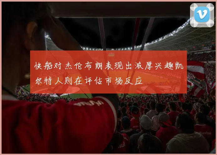 快船对杰伦布朗表现出浓厚兴趣凯尔特人则在评估市场反应