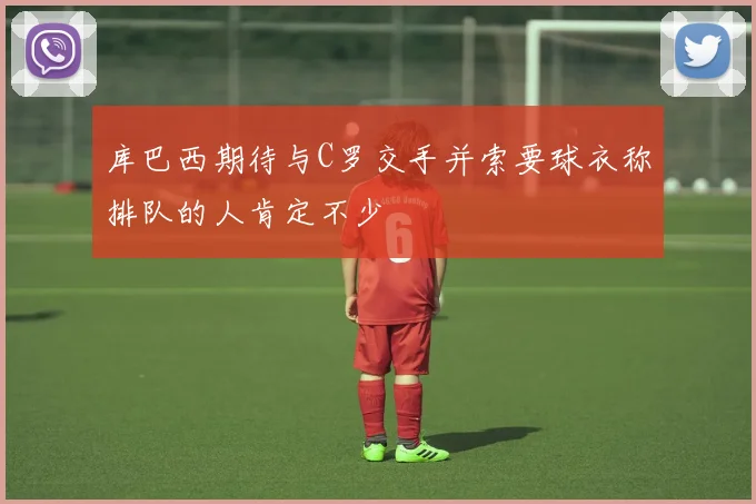 库巴西期待与C罗交手并索要球衣称排队的人肯定不少
