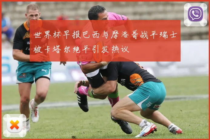 世界杯早报巴西与摩洛哥战平瑞士被卡塔尔绝平引发热议