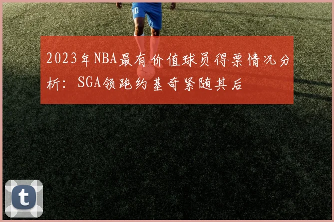 2023年NBA最有价值球员得票情况分析：SGA领跑约基奇紧随其后