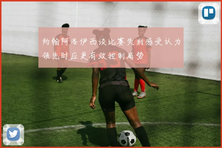 约翰阿洛伊西谈比赛失利感受认为领先时应更有效控制局势