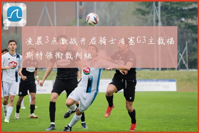 凌晨3点激战开启骑士活塞G3主裁福斯特领衔裁判组