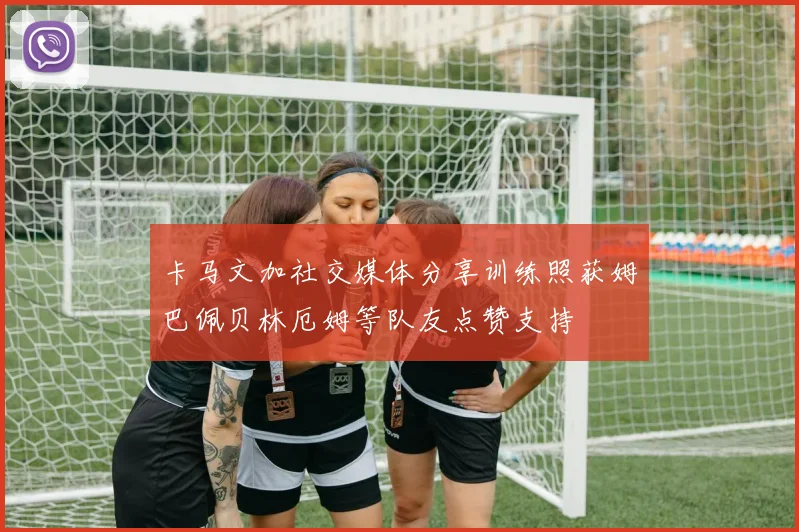 卡马文加社交媒体分享训练照获姆巴佩贝林厄姆等队友点赞支持