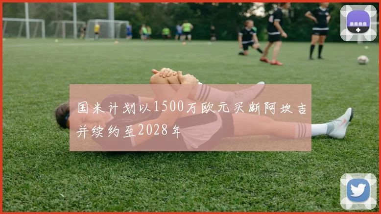 国米计划以1500万欧元买断阿坎吉并续约至2028年