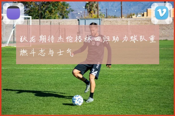 狄龙期待杰伦格林回归助力球队重燃斗志与士气