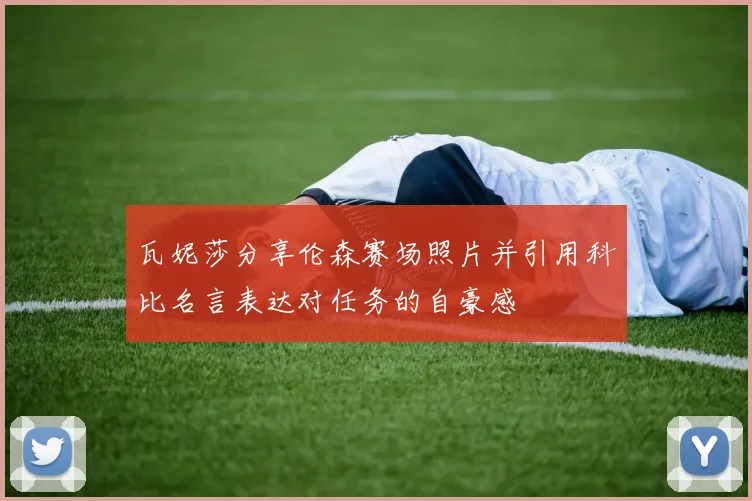 瓦妮莎分享伦森赛场照片并引用科比名言表达对任务的自豪感