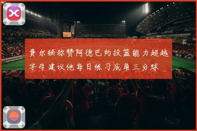 费尔顿称赞阿德巴约投篮能力超越字母建议他每日练习底角三分球