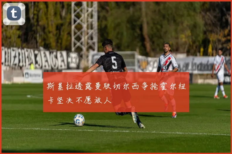 斯基拉透露曼联切尔西争抢霍尔纽卡坚决不愿放人