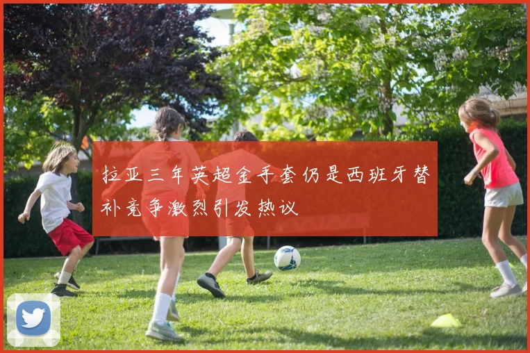 拉亚三年英超金手套仍是西班牙替补竞争激烈引发热议