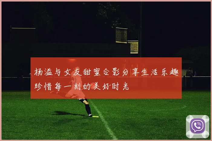 杨溢与女友甜蜜合影分享生活乐趣珍惜每一刻的美好时光