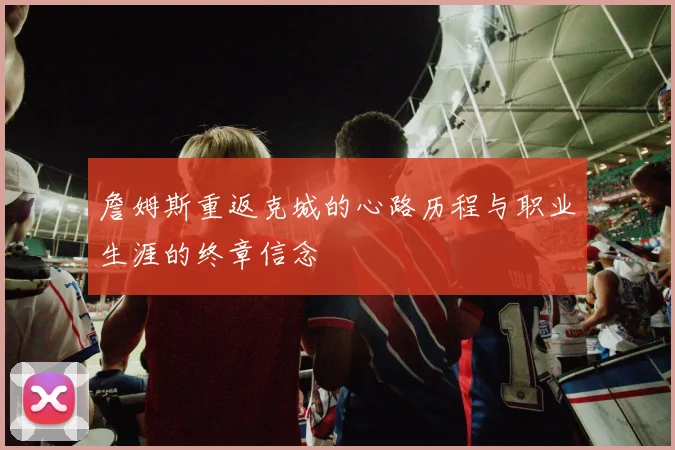 詹姆斯重返克城的心路历程与职业生涯的终章信念