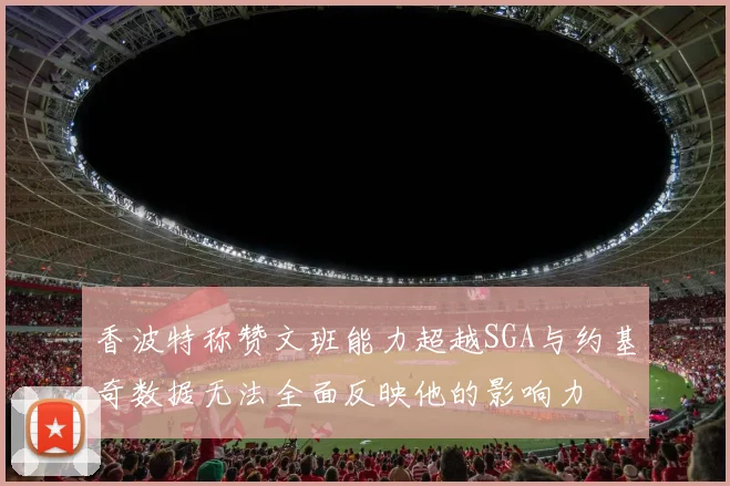 香波特称赞文班能力超越SGA与约基奇数据无法全面反映他的影响力