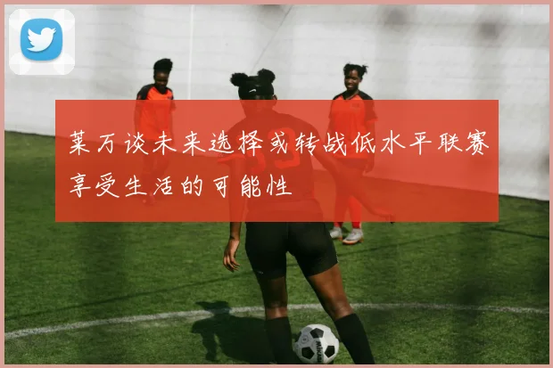 莱万谈未来选择或转战低水平联赛享受生活的可能性