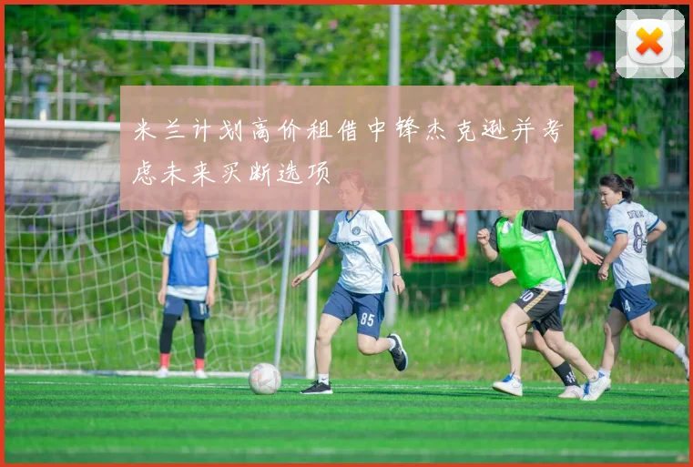 米兰计划高价租借中锋杰克逊并考虑未来买断选项