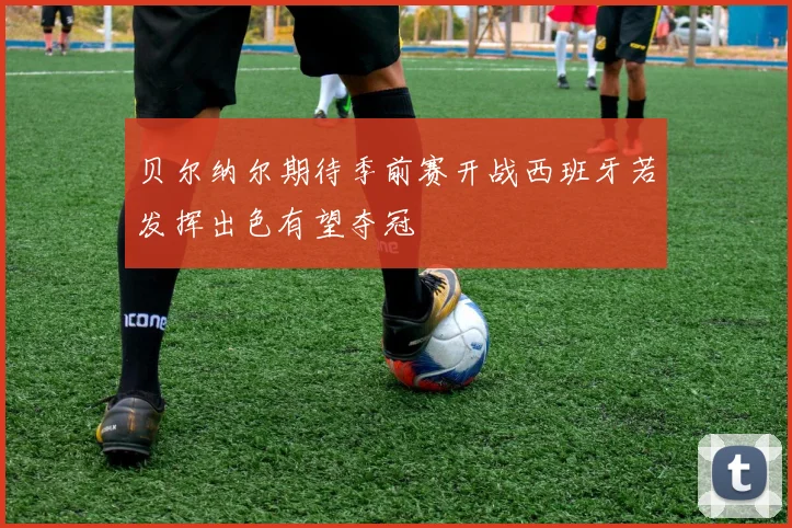 贝尔纳尔期待季前赛开战西班牙若发挥出色有望夺冠