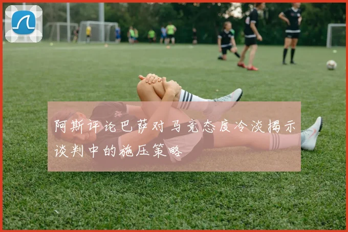 阿斯评论巴萨对马竞态度冷淡揭示谈判中的施压策略