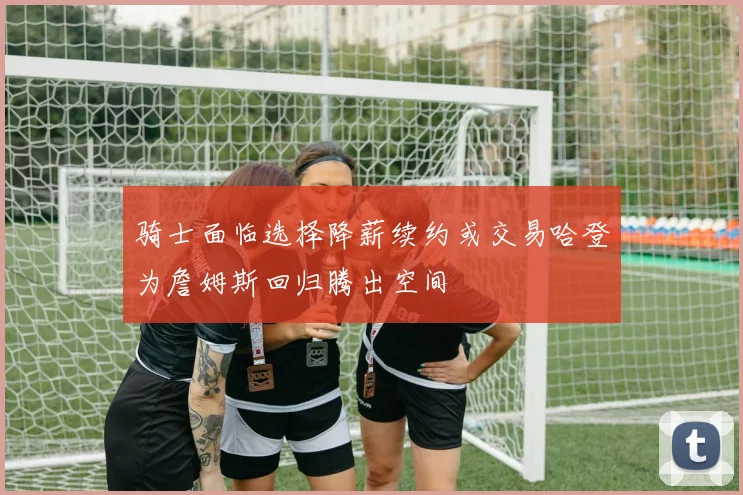 骑士面临选择降薪续约或交易哈登为詹姆斯回归腾出空间