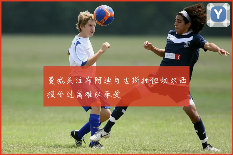 曼城关注布阿迪与古斯托但切尔西报价过高难以承受
