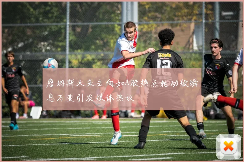 詹姆斯未来去向如A股热点轮动般瞬息万变引发媒体热议