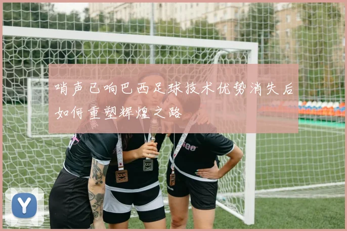 哨声已响巴西足球技术优势消失后如何重塑辉煌之路
