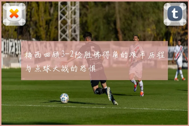 梅西回顾3-2险胜佛得角的艰辛历程与点球大战的恐惧