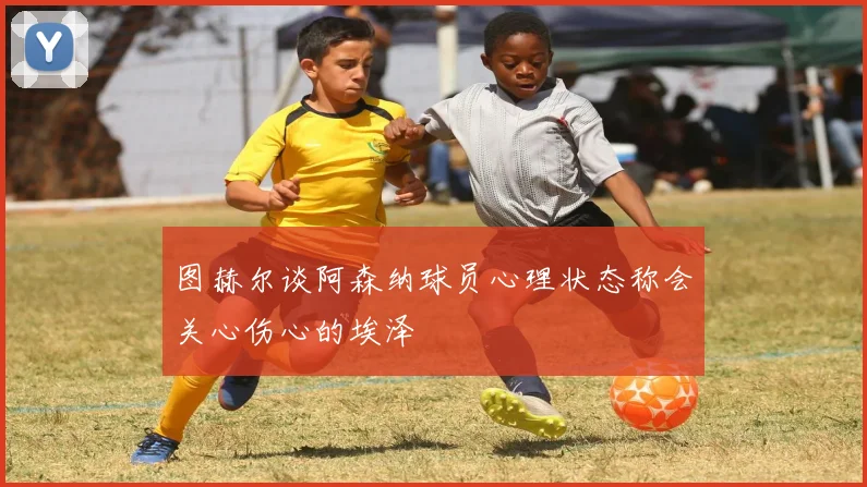 图赫尔谈阿森纳球员心理状态称会关心伤心的埃泽