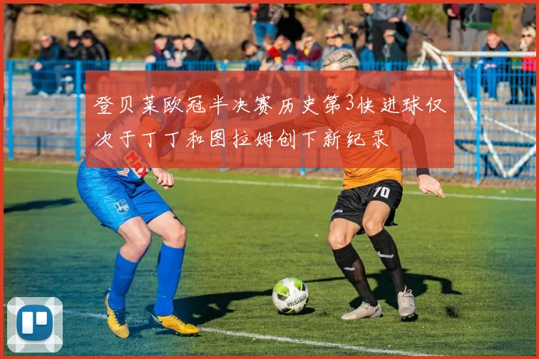登贝莱欧冠半决赛历史第3快进球仅次于丁丁和图拉姆创下新纪录